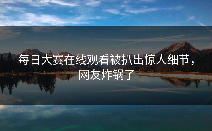 每日大赛在线观看被扒出惊人细节，网友炸锅了