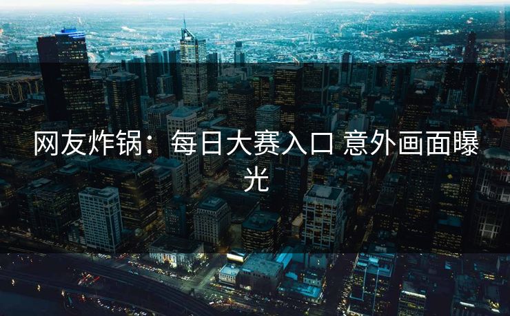 网友炸锅：每日大赛入口 意外画面曝光