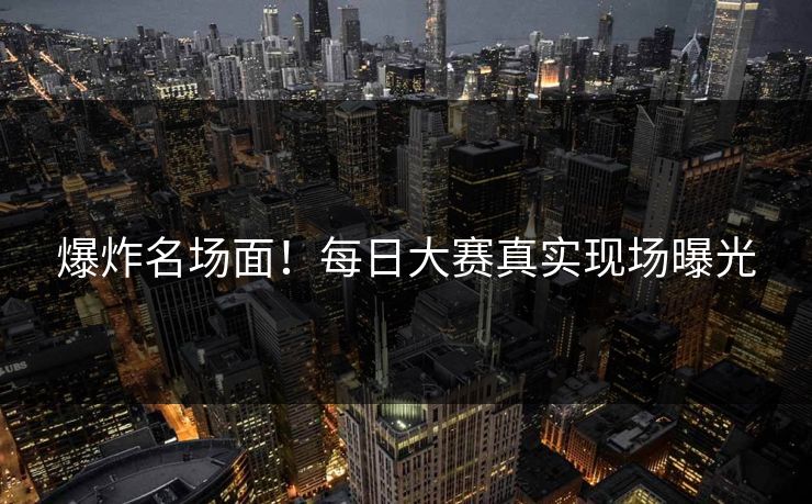 爆炸名场面！每日大赛真实现场曝光