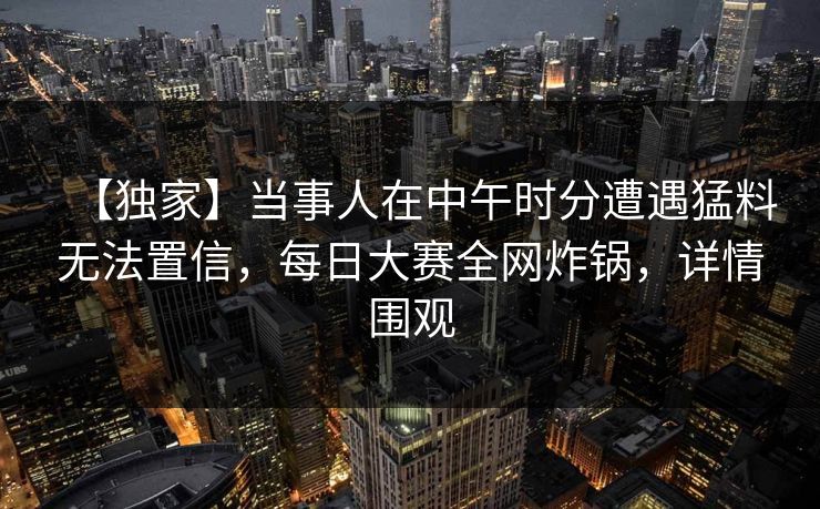 【独家】当事人在中午时分遭遇猛料无法置信，每日大赛全网炸锅，详情围观