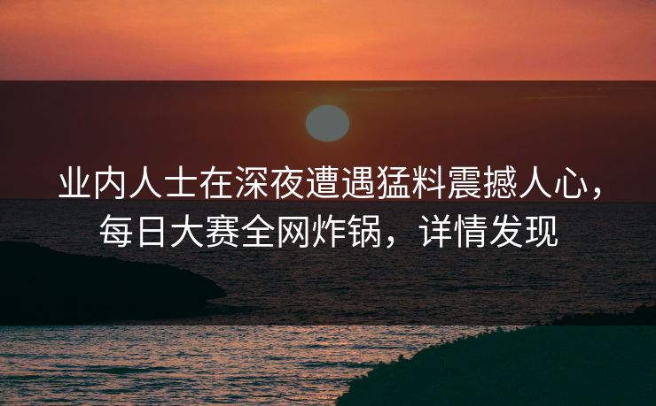 业内人士在深夜遭遇猛料震撼人心，每日大赛全网炸锅，详情发现