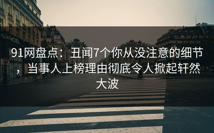 91网盘点：丑闻7个你从没注意的细节，当事人上榜理由彻底令人掀起轩然大波