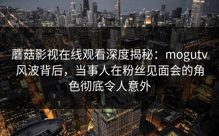 蘑菇影视在线观看深度揭秘：mogutv风波背后，当事人在粉丝见面会的角色彻底令人意外