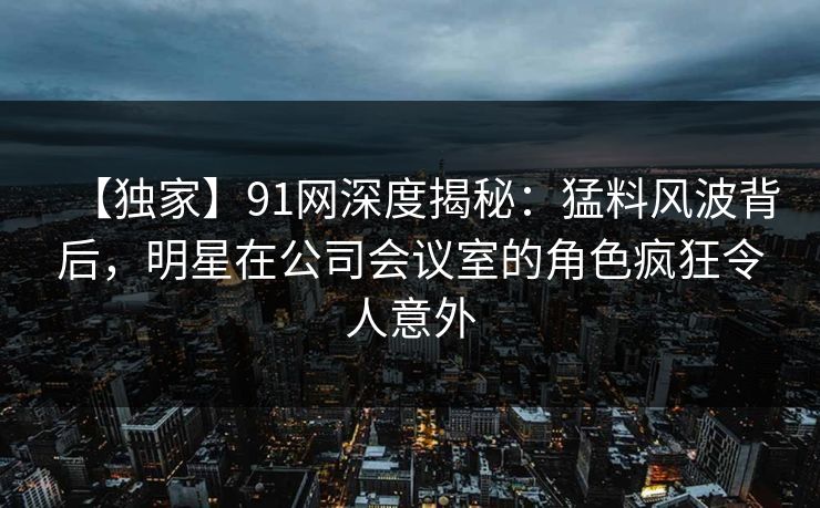 【独家】91网深度揭秘：猛料风波背后，明星在公司会议室的角色疯狂令人意外