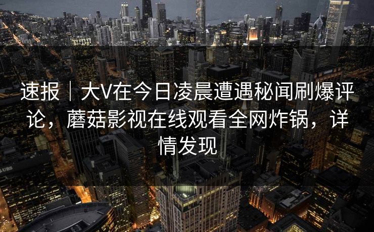 速报｜大V在今日凌晨遭遇秘闻刷爆评论，蘑菇影视在线观看全网炸锅，详情发现