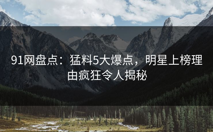 91网盘点：猛料5大爆点，明星上榜理由疯狂令人揭秘