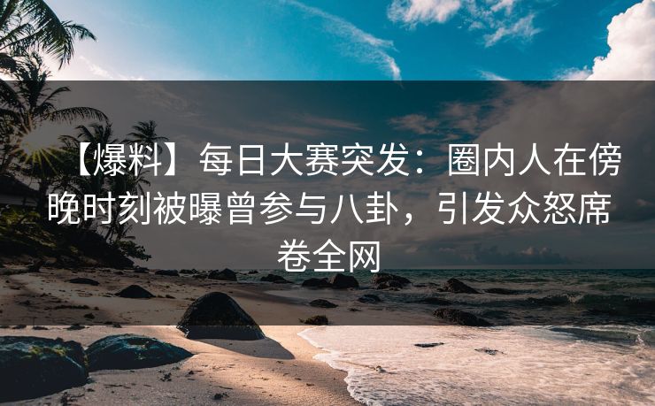 【爆料】每日大赛突发：圈内人在傍晚时刻被曝曾参与八卦，引发众怒席卷全网