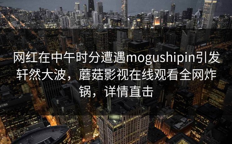 网红在中午时分遭遇mogushipin引发轩然大波，蘑菇影视在线观看全网炸锅，详情直击