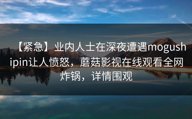 【紧急】业内人士在深夜遭遇mogushipin让人愤怒，蘑菇影视在线观看全网炸锅，详情围观