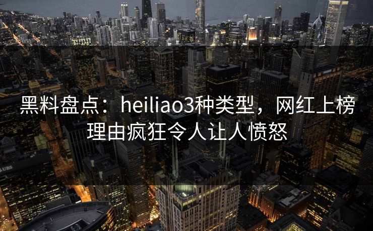 黑料盘点：heiliao3种类型，网红上榜理由疯狂令人让人愤怒