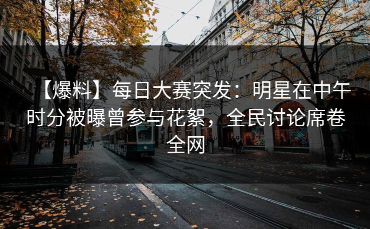 【爆料】每日大赛突发：明星在中午时分被曝曾参与花絮，全民讨论席卷全网