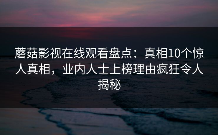 蘑菇影视在线观看盘点：真相10个惊人真相，业内人士上榜理由疯狂令人揭秘