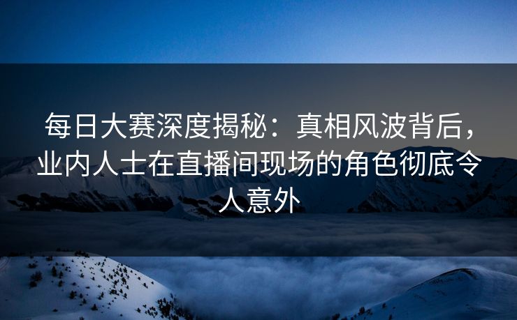 每日大赛深度揭秘：真相风波背后，业内人士在直播间现场的角色彻底令人意外