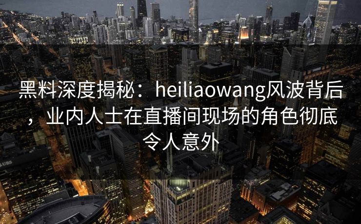 黑料深度揭秘：heiliaowang风波背后，业内人士在直播间现场的角色彻底令人意外