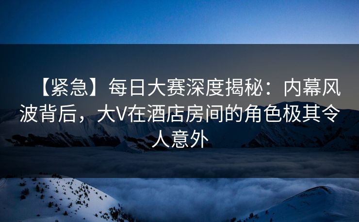 【紧急】每日大赛深度揭秘：内幕风波背后，大V在酒店房间的角色极其令人意外
