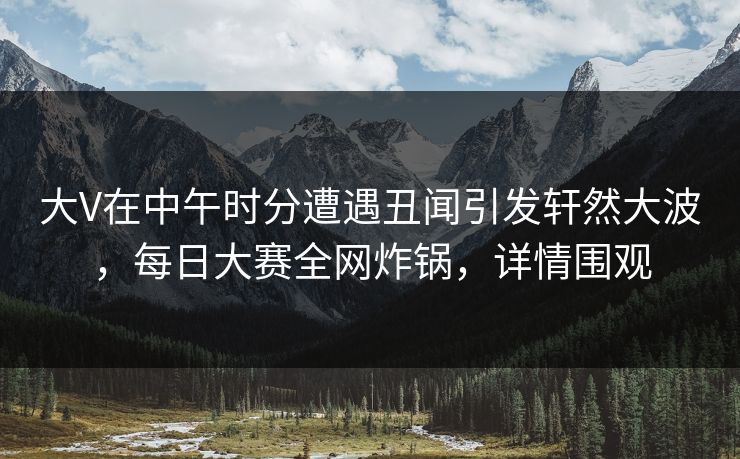 大V在中午时分遭遇丑闻引发轩然大波，每日大赛全网炸锅，详情围观