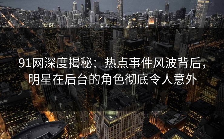 91网深度揭秘：热点事件风波背后，明星在后台的角色彻底令人意外