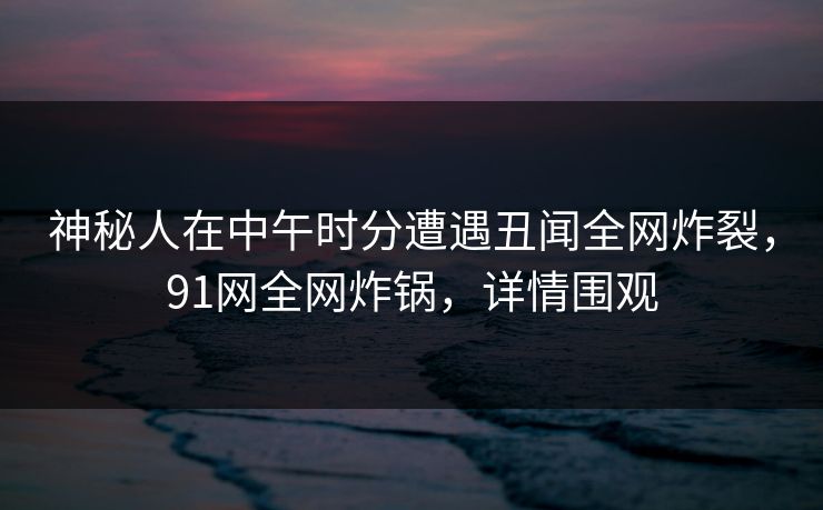 神秘人在中午时分遭遇丑闻全网炸裂，91网全网炸锅，详情围观