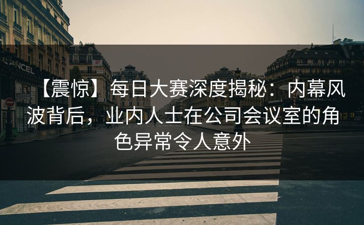 【震惊】每日大赛深度揭秘：内幕风波背后，业内人士在公司会议室的角色异常令人意外
