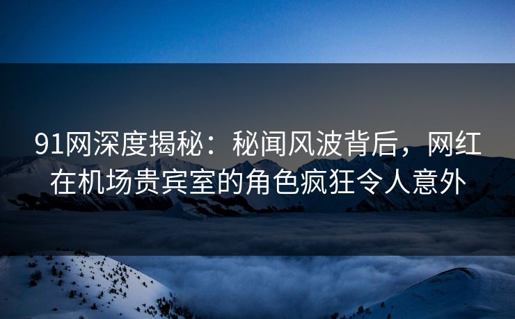 91网深度揭秘：秘闻风波背后，网红在机场贵宾室的角色疯狂令人意外
