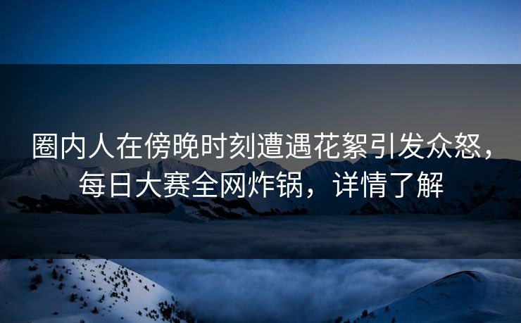 圈内人在傍晚时刻遭遇花絮引发众怒，每日大赛全网炸锅，详情了解