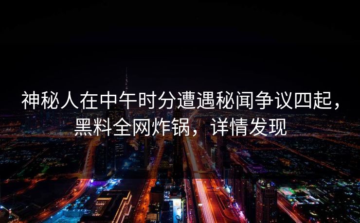 神秘人在中午时分遭遇秘闻争议四起，黑料全网炸锅，详情发现