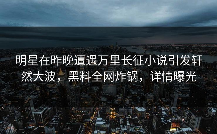 明星在昨晚遭遇万里长征小说引发轩然大波，黑料全网炸锅，详情曝光