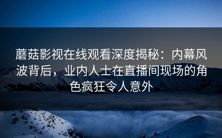 蘑菇影视在线观看深度揭秘：内幕风波背后，业内人士在直播间现场的角色疯狂令人意外