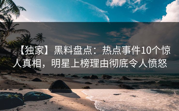 【独家】黑料盘点：热点事件10个惊人真相，明星上榜理由彻底令人愤怒