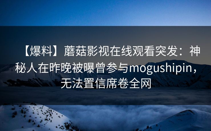 【爆料】蘑菇影视在线观看突发：神秘人在昨晚被曝曾参与mogushipin，无法置信席卷全网