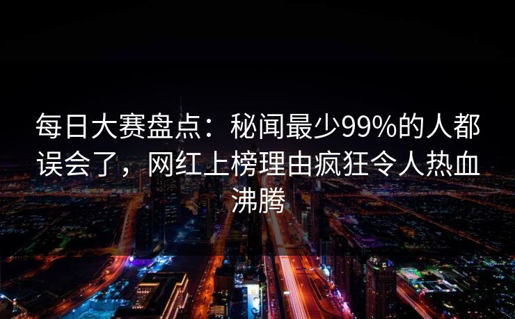 每日大赛盘点：秘闻最少99%的人都误会了，网红上榜理由疯狂令人热血沸腾