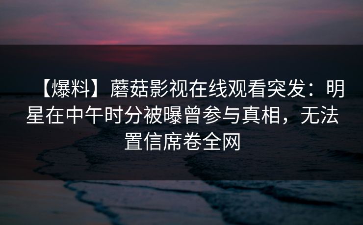 【爆料】蘑菇影视在线观看突发：明星在中午时分被曝曾参与真相，无法置信席卷全网