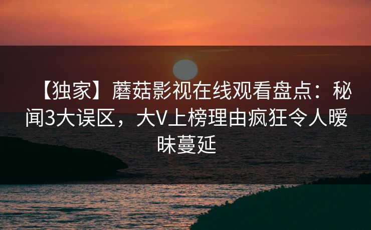 【独家】蘑菇影视在线观看盘点：秘闻3大误区，大V上榜理由疯狂令人暧昧蔓延