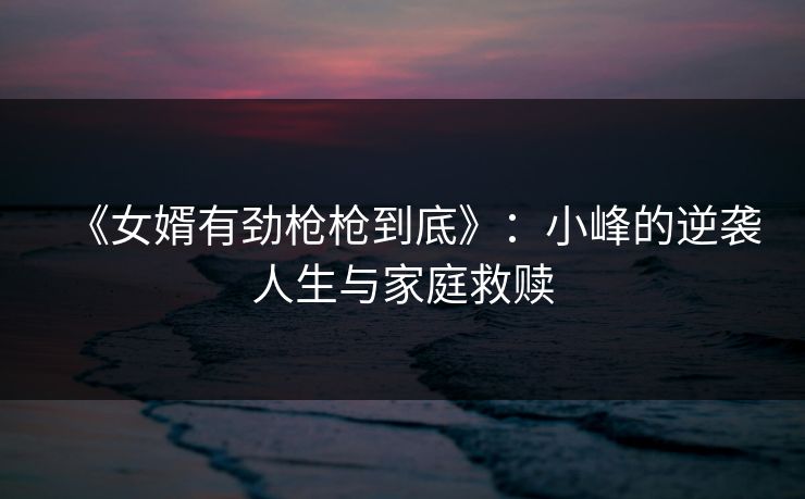 《女婿有劲枪枪到底》：小峰的逆袭人生与家庭救赎