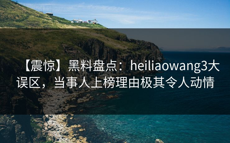 【震惊】黑料盘点：heiliaowang3大误区，当事人上榜理由极其令人动情