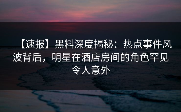 【速报】黑料深度揭秘：热点事件风波背后，明星在酒店房间的角色罕见令人意外