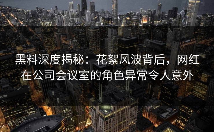 黑料深度揭秘：花絮风波背后，网红在公司会议室的角色异常令人意外