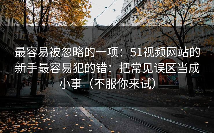 最容易被忽略的一项：51视频网站的新手最容易犯的错：把常见误区当成小事（不服你来试）