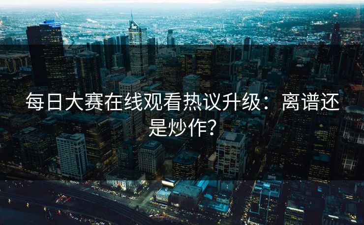 每日大赛在线观看热议升级：离谱还是炒作？