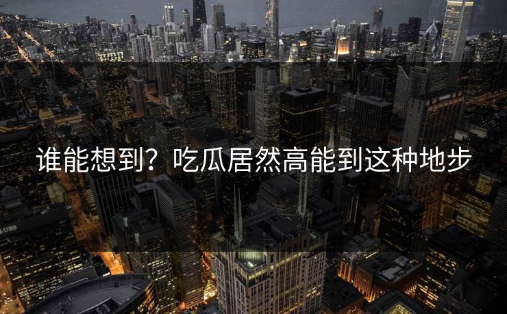 谁能想到？吃瓜居然高能到这种地步