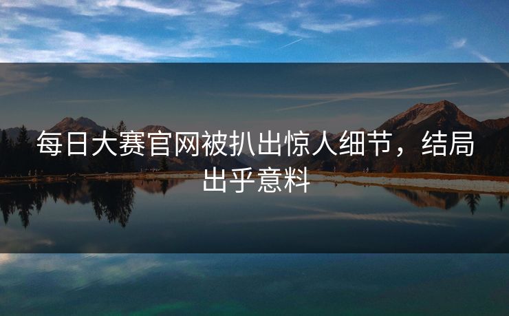 每日大赛官网被扒出惊人细节，结局出乎意料
