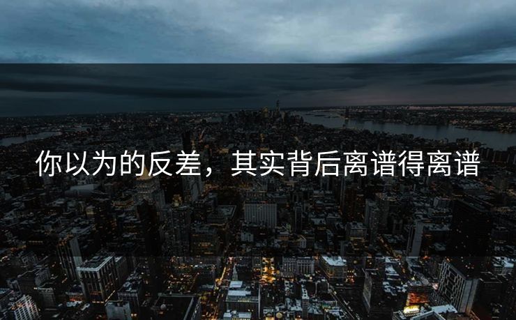你以为的反差，其实背后离谱得离谱