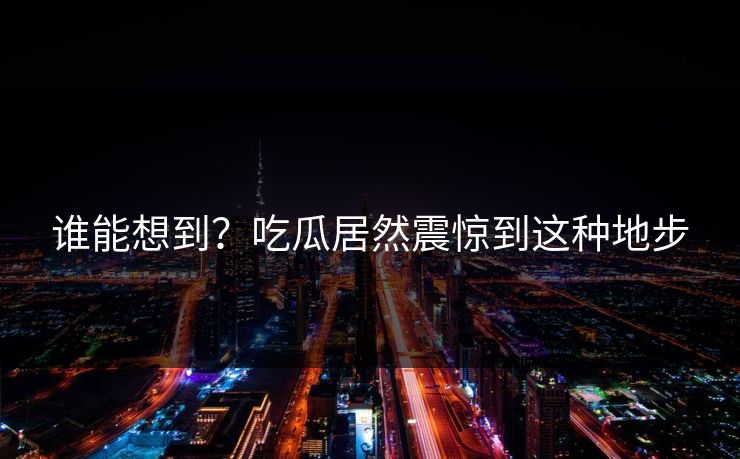 谁能想到？吃瓜居然震惊到这种地步