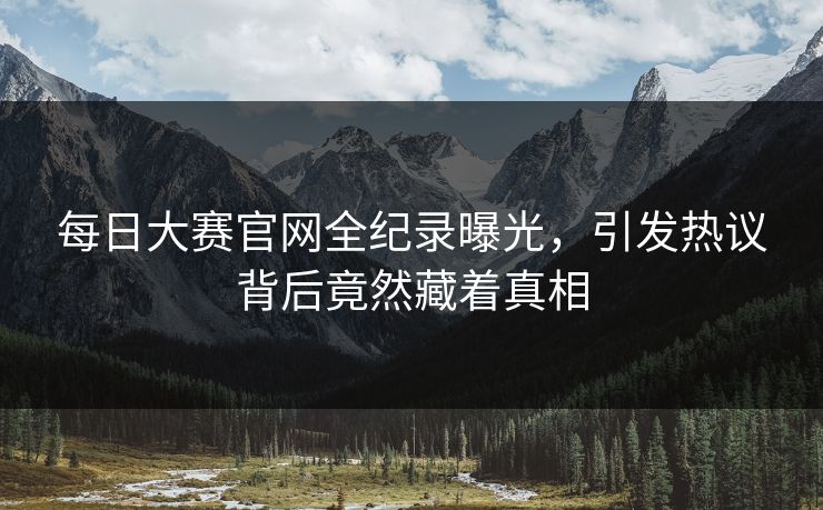 每日大赛官网全纪录曝光，引发热议背后竟然藏着真相