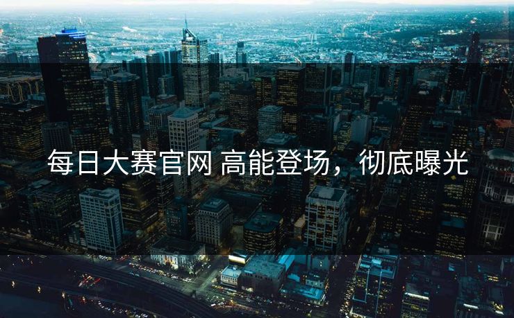 每日大赛官网 高能登场，彻底曝光