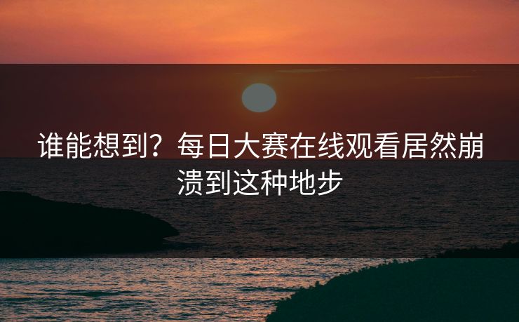 谁能想到？每日大赛在线观看居然崩溃到这种地步