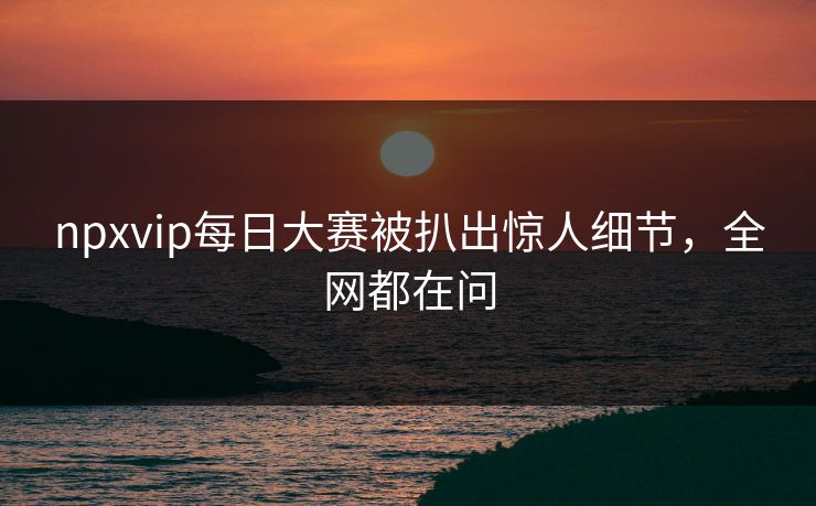 npxvip每日大赛被扒出惊人细节，全网都在问