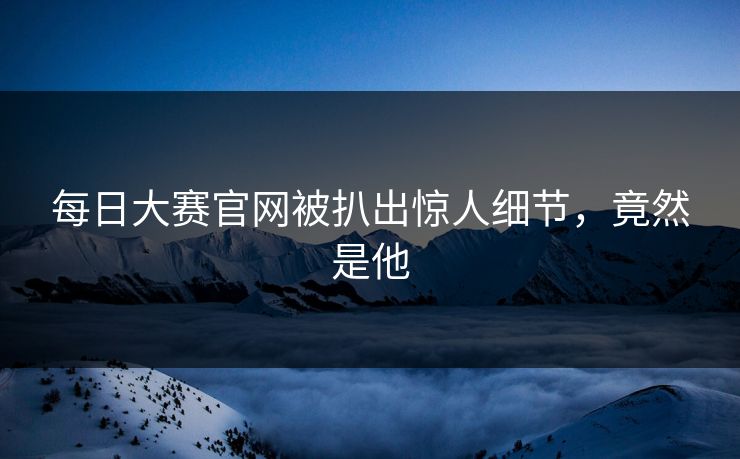 每日大赛官网被扒出惊人细节，竟然是他