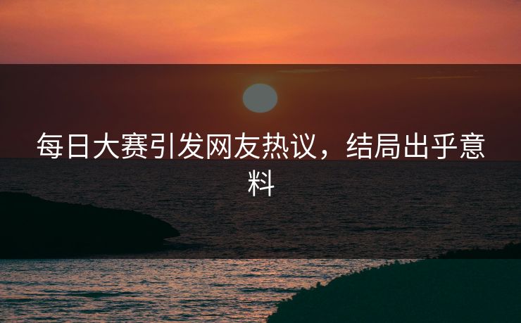 每日大赛引发网友热议，结局出乎意料