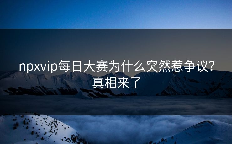 npxvip每日大赛为什么突然惹争议？真相来了